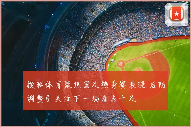 搜狐体育聚焦国足热身赛表现 后防调整引关注下一场看点十足